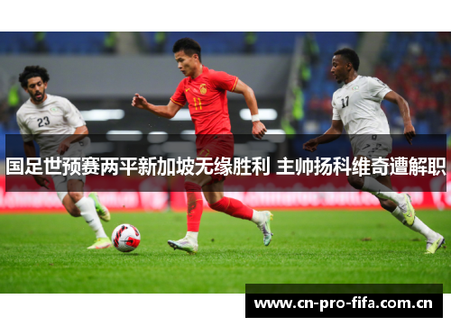 国足世预赛两平新加坡无缘胜利 主帅扬科维奇遭解职 国足世预赛两平新加坡无缘胜利 主帅扬科维奇遭解职